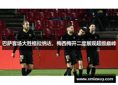 巴萨客场大胜格拉纳达，梅西梅开二度展现超级巅峰