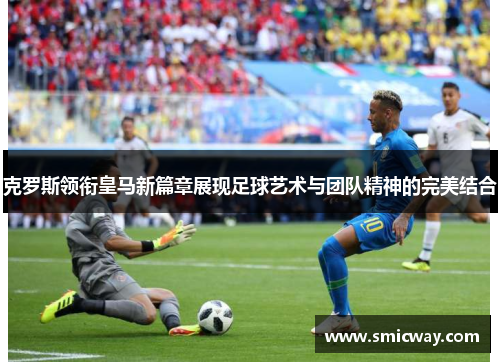克罗斯领衔皇马新篇章展现足球艺术与团队精神的完美结合